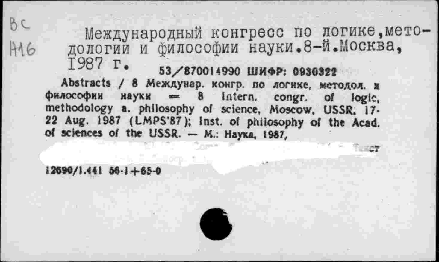 ﻿Международный конгресс по логике,мето дологии и философии науки.8-й.Москва, 1987 Г. 53/870014990 ШИФР: 0930322
Abstracts / 8 Междунар. конгр. по логике, методол. s философии науки *»	8 Intern, congr. of logic,
methodology a. philosophy of science, Moscow, USSR. 17-22 Aug. 1987 (LMPS’87); Inst, of philosophy of the Acad, of sciences of the USSR. — M.: Наука, 1987,
12690/1.441 88-1 +65-0